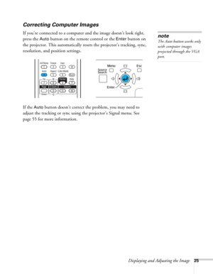 Page 25Displaying and Adjusting the Image25
Correcting Computer Images
If you’re connected to a computer and the image doesn’t look right, 
press the 
Auto button on the remote control or the Enter button on 
the projector. This automatically resets the projector’s tracking, sync, 
resolution, and position settings. 
If the 
Auto button doesn’t correct the problem, you may need to 
adjust the tracking or sync using the projector’s Signal menu. See 
page 55 for more information.
note
The Auto button works only...