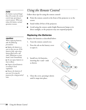 Page 2828Using the Remote Control
Using the Remote Control
Follow these tips for using the remote control: 
■Point the remote control at the front of the projector or at the 
screen.
■Stand within 20 feet of the projector. 
■Avoid using the remote under bright fluorescent lamps or in 
direct sunlight, or the projector may not respond properly.
Replacing the Batteries
Replace the batteries as described below: 
1. Turn the remote control over. 
2. Press the tab on the battery cover 
to open it.
3. Install two AA...