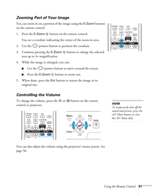 Page 31Using the Remote Control31
Zooming Part of Your Image
You can zoom in on a portion of the image using the E-Zoom buttons 
on the remote control. 
1. Press the 
E-Zoom  button on the remote control. 
You see a crosshair indicating the center of the zoom-in area.
2. Use the  pointer button to position the crosshair.
3. Continue pressing the 
E-Zoom button to enlarge the selected 
area up to 4× magnification.
4. While the image is enlarged, you can:
■Use the  pointer button to move around the screen.
■Press...