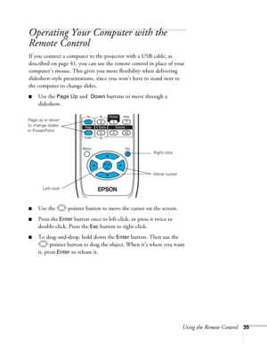 Page 35Using the Remote Control35
Operating Your Computer with the 
Remote Control
If you connect a computer to the projector with a USB cable, as 
described on page 41, you can use the remote control in place of your 
computer’s mouse. This gives you more flexibility when delivering 
slideshow-style presentations, since you won’t have to stand next to 
the computer to change slides. 
■Use the Page Up and  Down buttons to move through a 
slideshow. 
■Use the  pointer button to move the cursor on the screen....