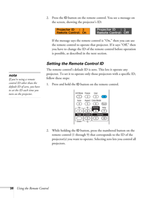 Page 3838Using the Remote Control2. Press the 
ID button on the remote control. You see a message on 
the screen, showing the projector’s ID: 
If the message says the remote control is “On,” then you can use 
the remote control to operate that projector. If it says “Off,” then 
you have to change the ID of the remote control before operation 
is possible, as described in the next section. 
Setting the Remote Control ID
The remote control’s default ID is zero. This lets it operate any 
projector. To set it to...