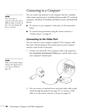 Page 4040Connecting to Computers and Other Equipment
Connecting to a Computer
You can connect the projector to any computer that has a standard 
video output (monitor) port, including desktop models, PC notebook 
computers, MacBook, PowerBook and iBook systems, and hand-held 
devices. 
■To connect to your computer’s video port, see the instructions 
below. 
■To control your presentation using the remote control as a 
“wireless mouse,” see page 41.
Connecting to the Video Port
You can connect to your computer...