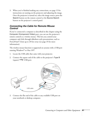 Page 41Connecting to Computers and Other Equipment41
3. When you’ve finished making any connections, see page 15 for 
instructions on turning on the projector and adjusting the image. 
Once the projector is turned on, select the image source: press the 
Search button on the remote control or the Source Search 
button on the projector’s control panel.
Connecting the Cable for Remote Mouse 
Control
If you’ve connected a computer as described in this chapter using the 
Computer (Component Video) port, you can use...