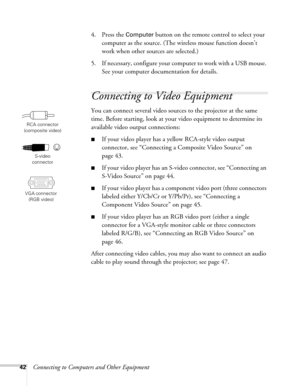 Page 4242Connecting to Computers and Other Equipment4. Press the 
Computer button on the remote control to select your 
computer as the source. (The wireless mouse function doesn’t 
work when other sources are selected.)
5. If necessary, configure your computer to work with a USB mouse. 
See your computer documentation for details. 
Connecting to Video Equipment
You can connect several video sources to the projector at the same 
time. Before starting, look at your video equipment to determine its 
available...