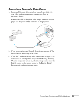 Page 43Connecting to Computers and Other Equipment43
Connecting a Composite Video Source
1. Locate an RCA-style video cable (one is usually provided with 
your video equipment or you can purchase one from an 
electronics dealer).
2. Connect the cable to the yellow video output connector on your 
player and the yellow 
Video connector on the projector:
3. If you want to play sound through the projector, see page 47 for 
instructions on connecting audio cables.
4. If you don’t need to make any other connections,...