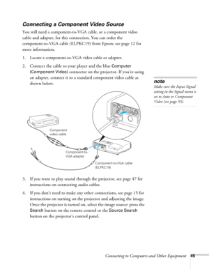Page 45Connecting to Computers and Other Equipment45
Connecting a Component Video Source
You will need a component-to-VGA cable, or a component video 
cable and adapter, for this connection. You can order the 
component-to-VGA cable (ELPKC19) from Epson; see page 12 for 
more information. 
1. Locate a component-to-VGA video cable or adapter. 
2. Connect the cable to your player and the blue 
Computer 
(Component Video) 
connector on the projector. If you’re using 
an adapter, connect it to a standard component...