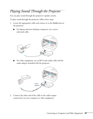 Page 47Connecting to Computers and Other Equipment47
Playing Sound Through the Projector
You can play sound through the projector’s speaker system.
To play sound through the projector, follow these steps:
1. Locate the appropriate cable and connect it to the 
Audio jack on 
the projector.
■For laptop and most desktop computers, use a stereo 
mini-jack cable.
■For video equipment, use an RCA-style audio cable and the 
audio adapter included with the projector.
 
2. Connect the other end of the cable to the audio...