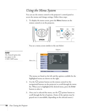 Page 5050Fine-Tuning the Projector
Using the Menu System
You can use the remote control or the projector’s control panel to 
access the menus and change settings. Follow these steps:
1. To display the menu screen, press the 
Menu button on the 
remote control or on the projector. 
You see a menu screen similar to the one below: 
The menus are listed on the left and the options available for the 
highlighted menu are shown on the right.
2. Use the  pointer button on the remote control (or the 
navigational...