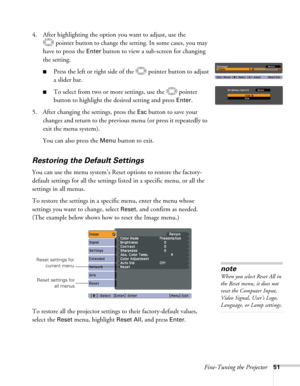 Page 51Fine-Tuning the Projector51
4. After highlighting the option you want to adjust, use the 
pointer button to change the setting. In some cases, you may 
have to press the 
Enter button to view a sub-screen for changing 
the setting. 
■Press the left or right side of the  pointer button to adjust
a slider bar.
■To select from two or more settings, use the  pointer 
button to highlight the desired setting and press 
Enter. 
5. After changing the settings, press the 
Esc button to save your 
changes and...