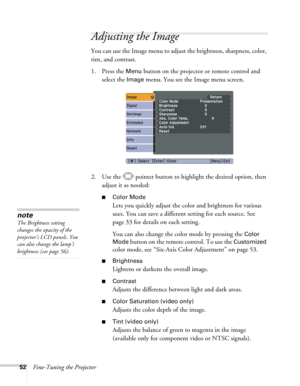 Page 5252Fine-Tuning the Projector
Adjusting the Image 
You can use the Image menu to adjust the brightness, sharpness, color, 
tint, and contrast. 
1. Press the 
Menu button on the projector or remote control and 
select the 
Image menu. You see the Image menu screen. 
2. Use the  pointer button to highlight the desired option, then 
adjust it as needed:
■Color Mode
Lets you quickly adjust the color and brightness for various 
uses. You can save a different setting for each source. See 
page 33 for details on...