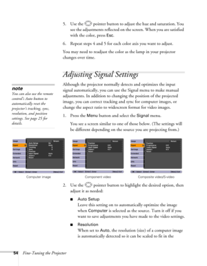 Page 5454Fine-Tuning the Projector5. Use the  pointer button to adjust the hue and saturation. You 
see the adjustments reflected on the screen. When you are satisfied 
with the color, press 
Esc.
6. Repeat steps 4 and 5 for each color axis you want to adjust.
You may need to readjust the color as the lamp in your projector 
changes over time.
Adjusting Signal Settings 
Although the projector normally detects and optimizes the input 
signal automatically, you can use the Signal menu to make manual 
adjustments....