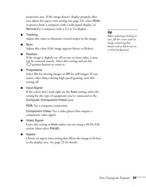 Page 55Fine-Tuning the Projector55
projection area. If the image doesn’t display properly after 
you adjust the aspect ratio setting (see page 32), select 
Wide 
to project from a computer with a wide-panel display, or 
Normal for a computer with a 4:3 or 5:4 display.
■Tracking 
Adjust this value to eliminate vertical stripes in the image.
■Sync
Adjust this value if the image appears blurry or flickers.
■Position
If the image is slightly cut off on one or more sides, it may 
not be centered exactly. Select this...