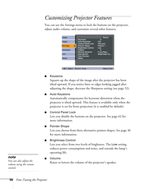 Page 5656Fine-Tuning the Projector
Customizing Projector Features
You can use the Settings menu to lock the buttons on the projector, 
adjust audio volume, and customize several other features.
■Keystone 
Squares up the shape of the image after the projector has been 
tilted upward. If you notice lines or edges looking jagged after 
adjusting the shape, decrease the Sharpness setting (see page 52). 
■Auto Keystone
Automatically compensates for keystone distortion when the 
projector is tilted upward. This...