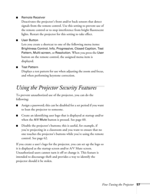 Page 57Fine-Tuning the Projector57
■Remote Receiver
Deactivates the projector’s front and/or back sensors that detect 
signals from the remote control. Use this setting to prevent use of 
the remote control or to stop interference from bright fluorescent 
lights. Restart the projector for this setting to take effect.
■User Button
Lets you create a shortcut to one of the following menu items: 
Brightness Control, Info, Progressive, Closed Caption, Test 
Pattern
, Multi-screen, or Resolution. When you press the...
