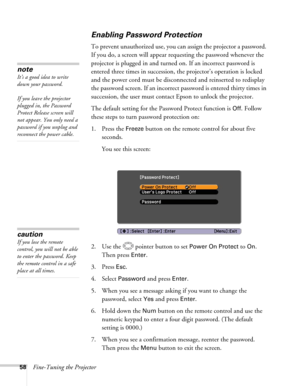 Page 5858Fine-Tuning the Projector
Enabling Password Protection
To prevent unauthorized use, you can assign the projector a password. 
If you do, a screen will appear requesting the password whenever the 
projector is plugged in and turned on. If an incorrect password is 
entered three times in succession, the projector’s operation is locked 
and the power cord must be disconnected and reinserted to redisplay 
the password screen. If an incorrect password is entered thirty times in 
succession, the user must...