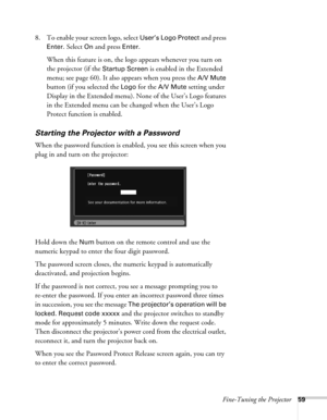 Page 59Fine-Tuning the Projector59
8. To enable your screen logo, select User’s Logo Protect and press 
Enter. Select On and press Enter. 
When this feature is on, the logo appears whenever you turn on 
the projector (if the 
Startup Screen is enabled in the Extended 
menu; see page 60). It also appears when you press the 
A/V Mute 
button (if you selected the 
Logo for the A/V Mute setting under 
Display in the Extended menu). None of the User’s Logo features 
in the Extended menu can be changed when the...