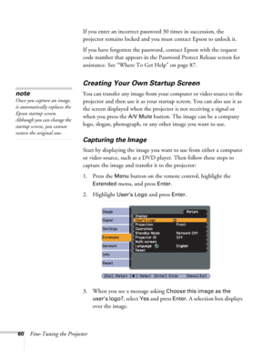 Page 6060Fine-Tuning the ProjectorIf you enter an incorrect password 30 times in succession, the 
projector remains locked and you must contact Epson to unlock it. 
If you have forgotten the password, contact Epson with the request 
code number that appears in the Password Protect Release screen for 
assistance. See “Where To Get Help” on page 87.
Creating Your Own Startup Screen
You can transfer any image from your computer or video source to the 
projector and then use it as your startup screen. You can also...