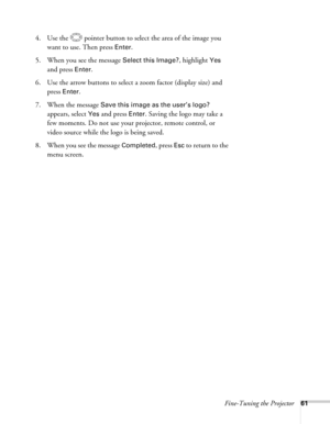 Page 61Fine-Tuning the Projector61
4. Use the  pointer button to select the area of the image you 
want to use. Then press 
Enter.
5. When you see the message 
Select this Image?, highlight Yes 
and press 
Enter. 
6. Use the arrow buttons to select a zoom factor (display size) and 
press 
Enter.
7. When the message 
Save this image as the user’s logo? 
appears, select 
Yes and press Enter. Saving the logo may take a 
few moments. Do not use your projector, remote control, or 
video source while the logo is...