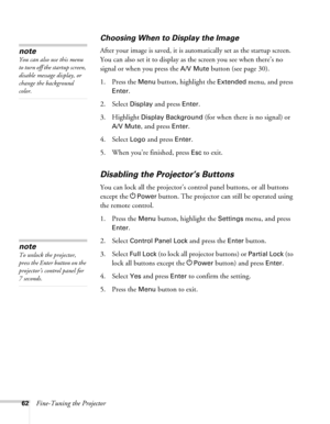 Page 6262Fine-Tuning the Projector
Choosing When to Display the Image 
After your image is saved, it is automatically set as the startup screen. 
You can also set it to display as the screen you see when there’s no 
signal or when you press the 
A/V Mute button (see page 30).
1. Press the 
Menu button, highlight the Extended menu, and press 
Enter. 
2. Select 
Display and press Enter.
3. Highlight 
Display Background (for when there is no signal) or 
A/V Mute, and press Enter. 
4. Select 
Logo and press Enter....