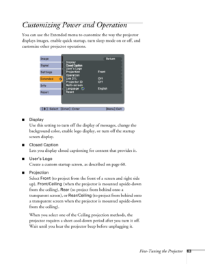 Page 63Fine-Tuning the Projector63
Customizing Power and Operation
You can use the Extended menu to customize the way the projector 
displays images, enable quick startup, turn sleep mode on or off, and 
customize other projector operations.
■Display
Use this setting to turn off the display of messages, change the 
background color, enable logo display, or turn off the startup 
screen display.
■Closed Caption
Lets you display closed captioning for content that provides it. 
■User’s Logo
Create a custom startup...