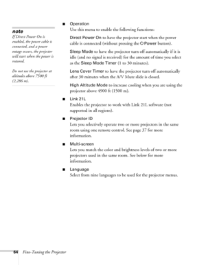 Page 6464Fine-Tuning the Projector
■Operation
Use this menu to enable the following functions:
Direct Power On to have the projector start when the power 
cable is connected (without pressing the
 PPower button). 
Sleep Mode to have the projector turn off automatically if it is 
idle (and no signal is received) for the amount of time you select 
as the 
Sleep Mode Timer (1 to 30 minutes).
Lens Cover Timer to have the projector turn off automatically 
after 30 minutes when the A/V Mute slide is closed. 
High...