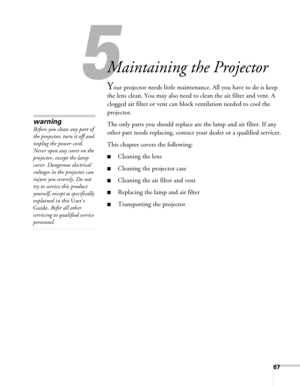 Page 6767
5
Maintaining the Projector
Your projector needs little maintenance. All you have to do is keep 
the lens clean. You may also need to clean the air filter and vent. A 
clogged air filter or vent can block ventilation needed to cool the 
projector.
The only parts you should replace are the lamp and air filter. If any 
other part needs replacing, contact your dealer or a qualified servicer.
This chapter covers the following:
■Cleaning the lens
■Cleaning the projector case
■Cleaning the air filter and...