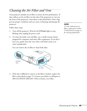 Page 69Maintaining the Projector69
Cleaning the Air Filter and Vent
Your projector includes an air filter to ensure the best performance. If 
dust collects on the air filter (on the side of the projector) or vent (on 
the front of the projector), clean them as described below. Dust clogs 
prevent proper ventilation and can cause overheating and damage the 
projector. 
Follow these steps:
1. Turn off the projector. Wait for the P
Power light to stop 
flashing, then unplug the power cord.
2. To clean the intake...