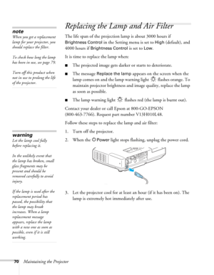 Page 7070Maintaining the Projector
Replacing the Lamp and Air Filter
The life span of the projection lamp is about 3000 hours if 
Brightness Control in the Setting menu is set to High (default), and 
4000 hours if 
Brightness Control is set to Low. 
It is time to replace the lamp when: 
■The projected image gets darker or starts to deteriorate.
■The message Replace the lamp appears on the screen when the 
lamp comes on and the lamp warning light   flashes orange. To 
maintain projector brightness and image...