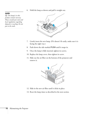 Page 7272Maintaining the Projector6. Hold the lamp as shown and pull it straight out.
 
7. Gently insert the new lamp. (If it doesn’t fit easily, make sure it is 
facing the right way.) 
8. Push down the side marked 
PUSH until it snaps in. 
9. Once the lamp is fully inserted, tighten its screws. 
10. Replace the lamp cover, then tighten its screw. 
11. Slide out the air filter on the bottom of the projector and 
remove it.
12. Slide in the new air filter until it clicks in place.
13. Reset the lamp timer as...