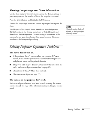Page 79Solving Problems79
Viewing Lamp Usage and Other Information
Use the Info menu to view information about the display settings of 
your computer and the number of hours the lamp has been used. 
Press the 
Menu button and highlight the Info menu. 
You see the lamp usage hours and various input signal settings on the 
right. 
The life span of the lamp is about 3000 hours if the 
Brightness 
Control
 setting in the Setting menu is set to High (default), and 
4000 hours if the 
Brightness Control setting is...