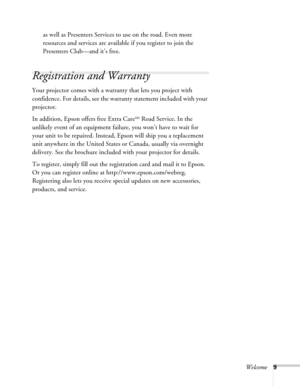 Page 9Welcome9
as well as Presenters Services to use on the road. Even more 
resources and services are available if you register to join the 
Presenters Club—and it’s free. 
Registration and Warranty 
Your projector comes with a warranty that lets you project with 
confidence. For details, see the warranty statement included with your 
projector. 
In addition, Epson offers free Extra Care
SM Road Service. In the 
unlikely event of an equipment failure, you won’t have to wait for 
your unit to be repaired....