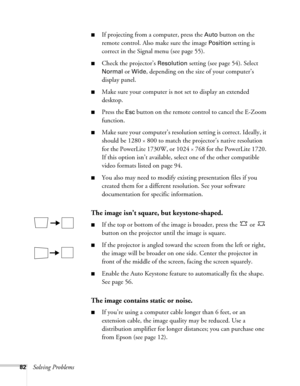 Page 8282Solving Problems
■If projecting from a computer, press the Auto button on the 
remote control. Also make sure the image 
Position setting is 
correct in the Signal menu (see page 55).
■Check the projector’s Resolution setting (see page 54). Select 
Normal or Wide, depending on the size of your computer’s 
display panel.
■Make sure your computer is not set to display an extended 
desktop.
■Press the Esc button on the remote control to cancel the E-Zoom 
function.
■Make sure your computer’s resolution...