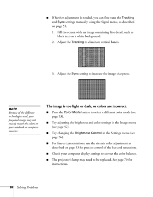 Page 8484Solving Problems
■If further adjustment is needed, you can fine-tune the Tracking 
and 
Sync settings manually using the Signal menu, as described 
on page 55.
1. Fill the screen with an image containing fine detail, such as 
black text on a white background.
2. Adjust the 
Tracking to eliminate vertical bands. 
3. Adjust the 
Sync setting to increase the image sharpness. 
The image is too light or dark, or colors are incorrect.
■Press the Color Mode button to select a different color mode (see 
page...