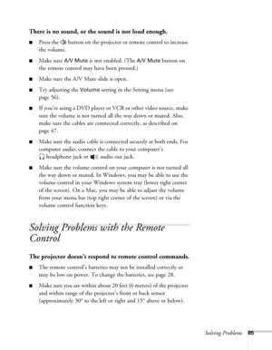 Page 85Solving Problems85
There is no sound, or the sound is not loud enough.
■Press the   button on the projector or remote control to increase 
the volume.
■Make sure A/V Mute is not enabled. (The A/V Mute button on 
the remote control may have been pressed.) 
■Make sure the A/V Mute slide is open.
■Try adjusting the Volume setting in the Setting menu (see 
page 56).
■If you’re using a DVD player or VCR or other video source, make 
sure the volume is not turned all the way down or muted. Also, 
make sure the...