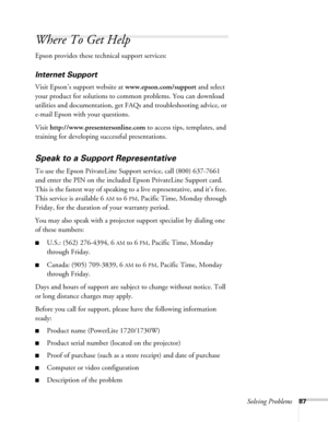 Page 87Solving Problems87
Where To Get Help
Epson provides these technical support services:
Internet Support 
Visit Epson’s support website at www.epson.com/support and select 
your product for solutions to common problems. You can download 
utilities and documentation, get FAQs and troubleshooting advice, or 
e-mail Epson with your questions.
Visit http://www.presentersonline.com to access tips, templates, and 
training for developing successful presentations.
Speak to a Support Representative
To use the...