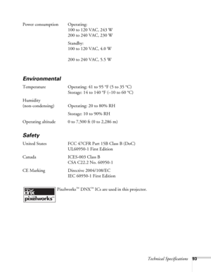 Page 93Technical Specifications93
Power consumption Operating: 
100 to 120 VAC, 243 W
200 to 240 VAC, 230 W
Standby: 
100 to 120 VAC, 4.0 W
200 to 240 VAC, 5.5 W
Environmental
Temperature Operating: 41 to 95 °F (5 to 35 °C)
Storage: 14 to 140 °F (–10 to 60 °C)
Humidity
(non-condensing) Operating: 20 to 80% RH
Storage: 10 to 90% RH
Operating altitude 0 to 7,500 ft (0 to 2,286 m)
Safety
United States FCC 47CFR Part 15B Class B (DoC)
UL60950-1 First Edition
Canada ICES-003 Class B
CSA C22.2 No. 60950-1
CE Marking...