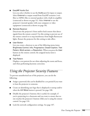 Page 105Fine-Tuning the Projector105
■EasyMP Audio Out
Lets you select whether to use the Audio port for input or output. 
Select 
External to output sound from EasyMP scenarios (.wav 
files) or MPEG files to external speakers with a built-in amplifier 
(connected as shown on page 51). Select 
Internal to use the 
projector’s internal speaker with your computer or video 
equipment (connected as shown on page 50).
■Remote Receiver
Deactivates the projector’s front and/or back sensors that detect 
signals from the...