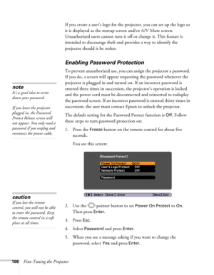 Page 106106Fine-Tuning the ProjectorIf you create a user’s logo for the projector, you can set up the logo so 
it is displayed as the startup screen and/or A/V Mute screen. 
Unauthorized users cannot turn it off or change it. This feature is 
intended to discourage theft and provides a way to identify the 
projector should it be stolen. 
Enabling Password Protection
To prevent unauthorized use, you can assign the projector a password. 
If you do, a screen will appear requesting the password whenever the...