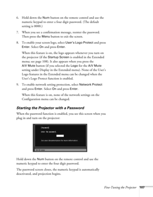 Page 107Fine-Tuning the Projector107
6. Hold down the Num button on the remote control and use the 
numeric keypad to enter a four digit password. (The default 
setting is 0000.) 
7. When you see a confirmation message, reenter the password. 
Then press the 
Menu button to exit the screen.
8. To enable your screen logo, select 
User’s Logo Protect and press 
Enter. Select On and press Enter. 
When this feature is on, the logo appears whenever you turn on 
the projector (if the 
Startup Screen is enabled in the...