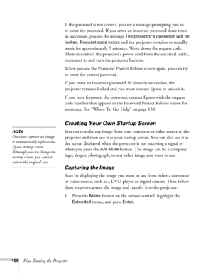 Page 108108Fine-Tuning the ProjectorIf the password is not correct, you see a message prompting you to 
re-enter the password. If you enter an incorrect password three times 
in succession, you see the message 
The projector’s operation will be 
locked. Request code xxxxx
 and the projector switches to standby 
mode for approximately 5 minutes. Write down the request code. 
Then disconnect the projector’s power cord from the electrical outlet, 
reconnect it, and turn the projector back on. 
When you see the...