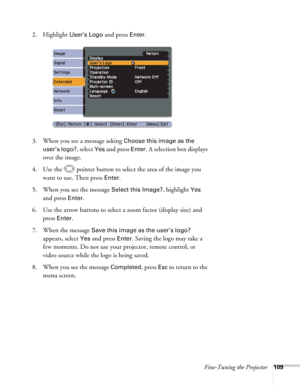 Page 109Fine-Tuning the Projector109
2. Highlight User’s Logo and press Enter. 
3. When you see a message asking 
Choose this image as the 
user’s logo?
, select Yes and press Enter. A selection box displays 
over the image. 
4. Use the  pointer button to select the area of the image you 
want to use. Then press 
Enter.
5. When you see the message 
Select this Image?, highlight Yes 
and press 
Enter. 
6. Use the arrow buttons to select a zoom factor (display size) and 
press 
Enter.
7. When the message 
Save...