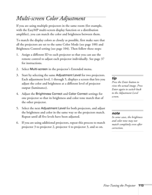 Page 113Fine-Tuning the Projector113
Multi-screen Color Adjustment
If you are using multiple projectors in the same room (for example, 
with the EasyMP multi-screen display function or a distribution 
amplifier), you can match the color and brightness between them.
To match the display colors as closely as possible, first make sure that 
all the projectors are set to the same Color Mode (see page 100) and 
Brightness Control setting (see page 104). Then follow these steps:
1. Assign a different ID to each...
