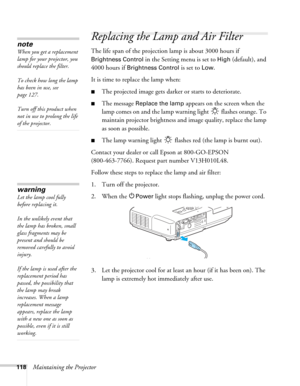 Page 118118Maintaining the Projector
Replacing the Lamp and Air Filter
The life span of the projection lamp is about 3000 hours if 
Brightness Control in the Setting menu is set to High (default), and 
4000 hours if 
Brightness Control is set to Low. 
It is time to replace the lamp when: 
■The projected image gets darker or starts to deteriorate.
■The message Replace the lamp appears on the screen when the 
lamp comes on and the lamp warning light   flashes orange. To 
maintain projector brightness and image...