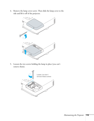 Page 119Maintaining the Projector119
4. Remove the lamp cover screw. Then slide the lamp cover to the 
side and lift it off of the projector. 
5. Loosen the two screws holding the lamp in place (you can’t 
remove them).
Loosen, but don’t 
remove these screws 