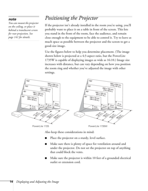 Page 1414Displaying and Adjusting the Image
Positioning the Projector
If the projector isn’t already installed in the room you’re using, you’ll 
probably want to place it on a table in front of the screen. This lets 
you stand in the front of the room, face the audience, and remain 
close enough to the equipment to be able to control it. Try to leave as 
much space as possible between the projector and the screen to get a 
good-size image. 
Use the figures below to help you determine placement. (The image...