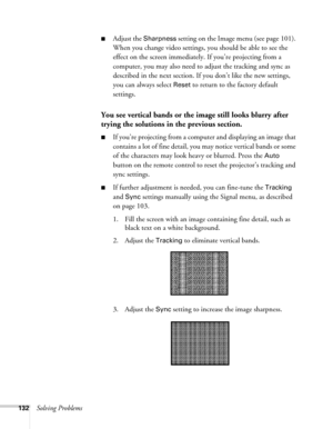 Page 132132Solving Problems
■Adjust the Sharpness setting on the Image menu (see page 101). 
When you change video settings, you should be able to see the 
effect on the screen immediately. If you’re projecting from a 
computer, you may also need to adjust the tracking and sync as 
described in the next section. If you don’t like the new settings, 
you can always select 
Reset to return to the factory default 
settings.
You see vertical bands or the image still looks blurry after 
trying the solutions in the...