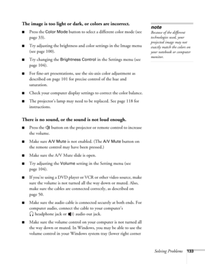 Page 133Solving Problems133
The image is too light or dark, or colors are incorrect.
■Press the Color Mode button to select a different color mode (see 
page 33). 
■Try adjusting the brightness and color settings in the Image menu 
(see page 100).
■Try changing the Brightness Control in the Settings menu (see 
page 104).
■For fine-art presentations, use the six-axis color adjustment as 
described on page 101 for precise control of the hue and 
saturation.
■Check your computer display settings to correct the...