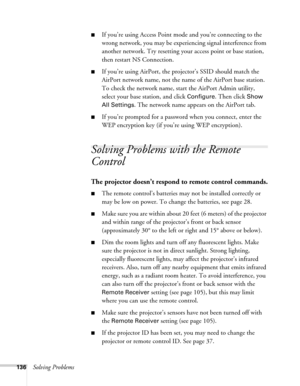 Page 136136Solving Problems
■If you’re using Access Point mode and you’re connecting to the 
wrong network, you may be experiencing signal interference from 
another network. Try resetting your access point or base station, 
then restart NS Connection.
■If you’re using AirPort, the projector’s SSID should match the 
AirPort network name, not the name of the AirPort base station. 
To check the network name, start the AirPort Admin utility, 
select your base station, and click 
Configure. Then click Show 
All...