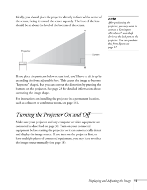 Page 15Displaying and Adjusting the Image15
Ideally, you should place the projector directly in front of the center of 
the screen, facing it toward the screen squarely. The base of the lens 
should be at about the level of the bottom of the screen. 
If you place the projector below screen level, you’ll have to tilt it up by 
extending the front adjustable foot. This causes the image to become 
“keystone” shaped, but you can correct the distortion by pressing the 
buttons on the projector. See page23 for...