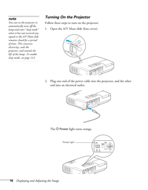 Page 1616Displaying and Adjusting the Image
Turning On the Projector
Follow these steps to turn on the projector: 
1. Open the A/V Mute slide (lens cover).
2. Plug one end of the power cable into the projector, and the other 
end into an electrical outlet.
The P
Power light turns orange.
note
You can set the projector to 
automatically turn off the 
lamp and enter “sleep mode” 
when it has not received any 
signals or the A/V Mute slide 
remains closed for a period 
of time. This conserves 
electricity, cools...